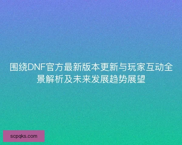 围绕DNF官方最新版本更新与玩家互动全景解析及未来发展趋势展望