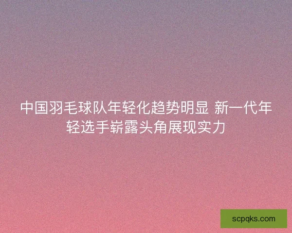 中国羽毛球队年轻化趋势明显 新一代年轻选手崭露头角展现实力